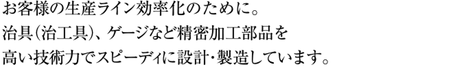お客様の生産ライン効率化のために。治具（治工具）、ゲージなど精密加工部品を高い技術力でスピーディに設計・製造しています。