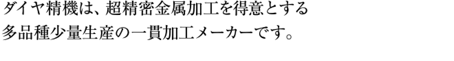 ダイヤ精機は、超精密金属加工を得意とする多品種少量生産の一貫加工メーカーです。